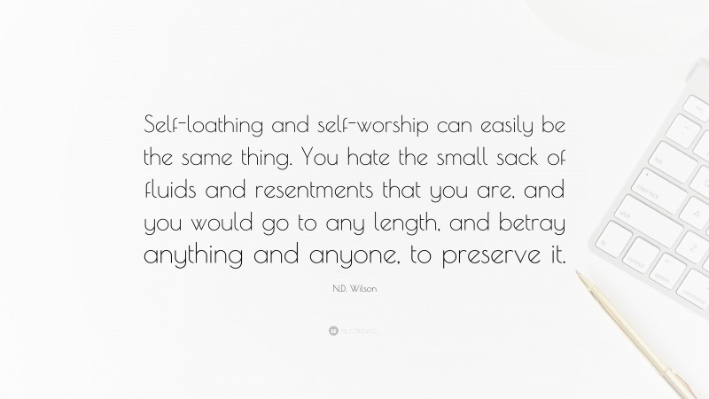N.D. Wilson Quote: “Self-loathing and self-worship can easily be the same thing. You hate the small sack of fluids and resentments that you are, and you would go to any length, and betray anything and anyone, to preserve it.”