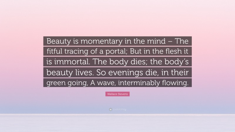 Wallace Stevens Quote: “Beauty is momentary in the mind – The fitful tracing of a portal; But in the flesh it is immortal. The body dies; the body’s beauty lives. So evenings die, in their green going, A wave, interminably flowing.”