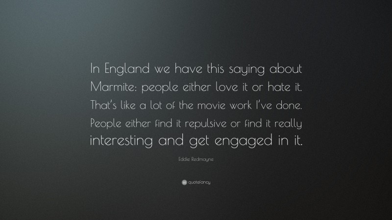 Eddie Redmayne Quote: “In England we have this saying about Marmite: people either love it or hate it. That’s like a lot of the movie work I’ve done. People either find it repulsive or find it really interesting and get engaged in it.”