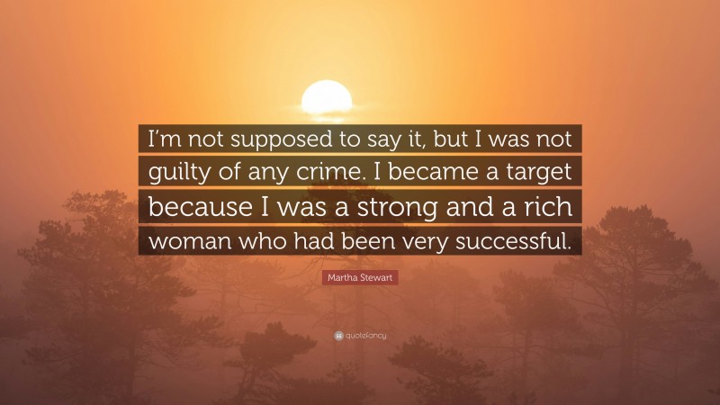 Martha Stewart Quote: “I’m not supposed to say it, but I was not guilty of any crime. I became a target because I was a strong and a rich woman who had been very successful.”