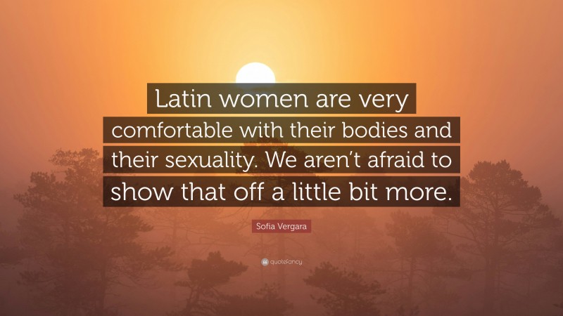 Sofia Vergara Quote: “Latin women are very comfortable with their bodies and their sexuality. We aren’t afraid to show that off a little bit more.”