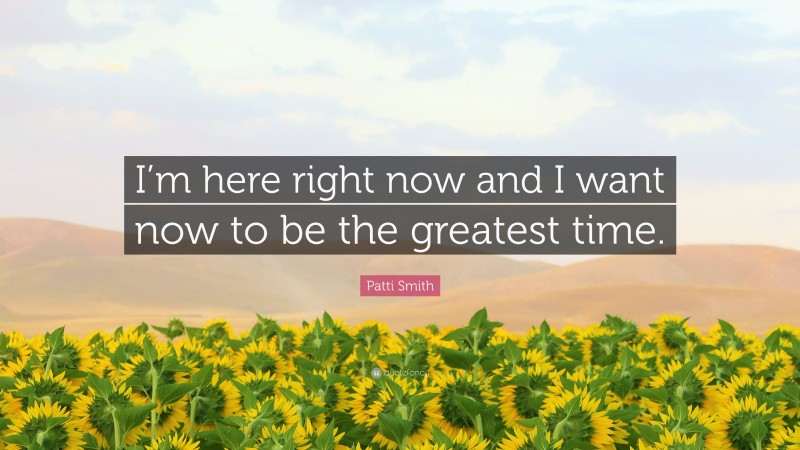 Patti Smith Quote: “I’m here right now and I want now to be the greatest time.”