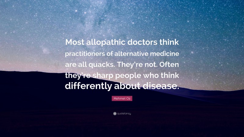 Mehmet Oz Quote: “Most allopathic doctors think practitioners of alternative medicine are all quacks. They’re not. Often they’re sharp people who think differently about disease.”