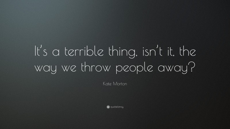 Kate Morton Quote: “It’s a terrible thing, isn’t it, the way we throw people away?”