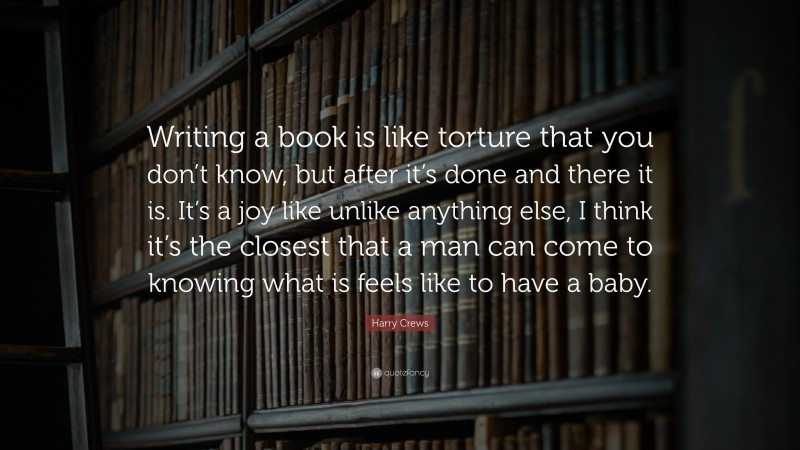 Harry Crews Quote: “Writing a book is like torture that you don’t know, but after it’s done and there it is. It’s a joy like unlike anything else, I think it’s the closest that a man can come to knowing what is feels like to have a baby.”