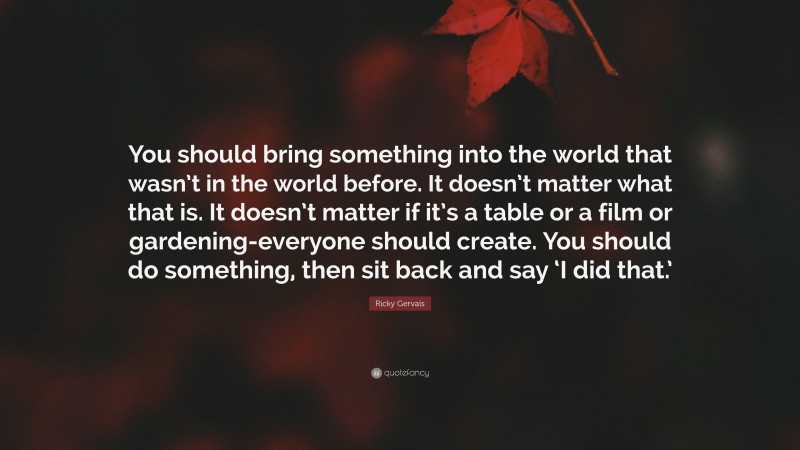 Ricky Gervais Quote: “You should bring something into the world that wasn’t in the world before. It doesn’t matter what that is. It doesn’t matter if it’s a table or a film or gardening-everyone should create. You should do something, then sit back and say ‘I did that.’”