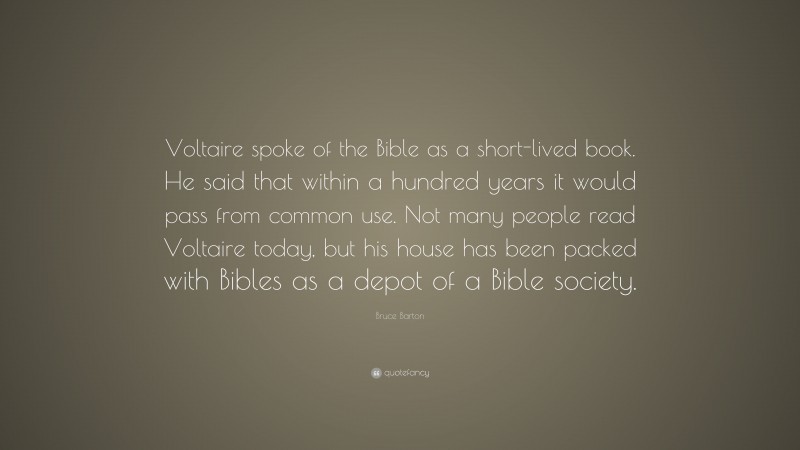 Bruce Barton Quote: “Voltaire spoke of the Bible as a short-lived book. He said that within a hundred years it would pass from common use. Not many people read Voltaire today, but his house has been packed with Bibles as a depot of a Bible society.”