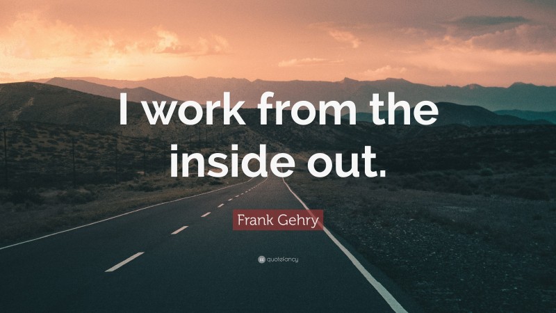 Frank Gehry Quote: “I work from the inside out.”