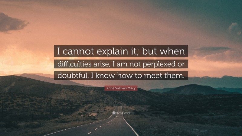 Anne Sullivan Macy Quote: “I cannot explain it; but when difficulties arise, I am not perplexed or doubtful. I know how to meet them.”