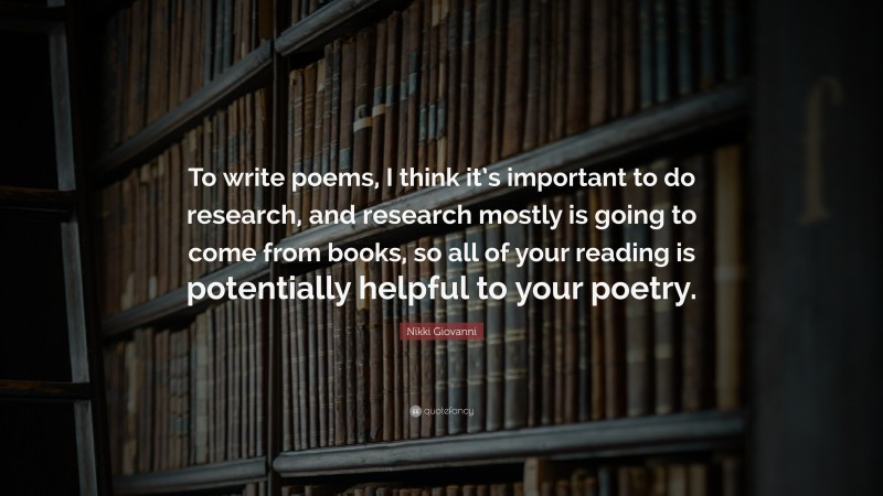 Nikki Giovanni Quote: “To write poems, I think it’s important to do research, and research mostly is going to come from books, so all of your reading is potentially helpful to your poetry.”