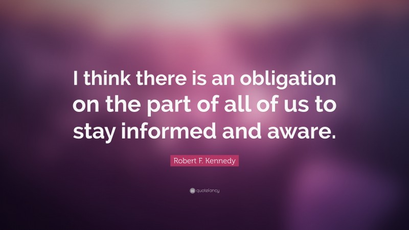 Robert F. Kennedy Quote: “I think there is an obligation on the part of all of us to stay informed and aware.”