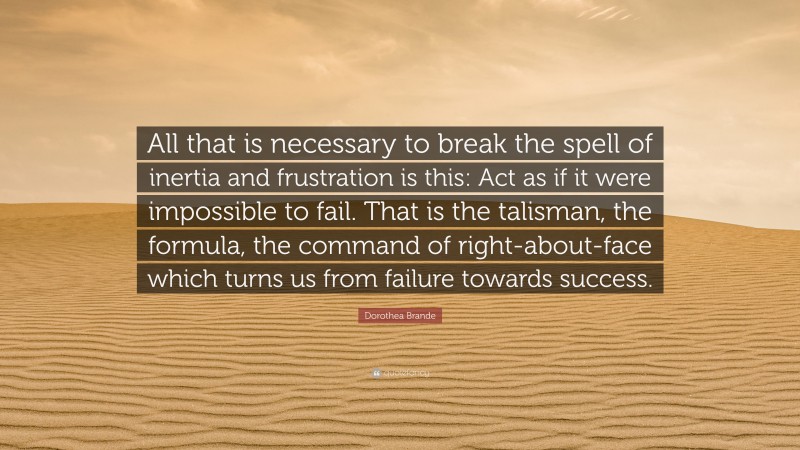 Dorothea Brande Quote: “All that is necessary to break the spell of inertia and frustration is this: Act as if it were impossible to fail. That is the talisman, the formula, the command of right-about-face which turns us from failure towards success.”