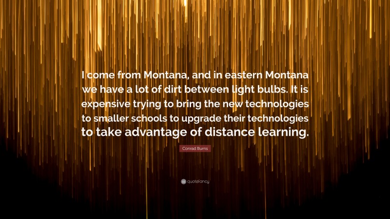 Conrad Burns Quote: “I come from Montana, and in eastern Montana we have a lot of dirt between light bulbs. It is expensive trying to bring the new technologies to smaller schools to upgrade their technologies to take advantage of distance learning.”