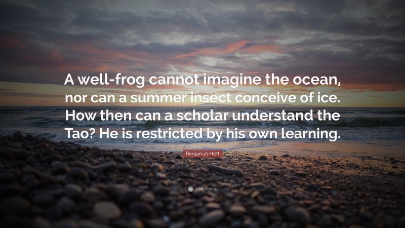 Benjamin Hoff Quote: “A well-frog cannot imagine the ocean, nor can a summer insect conceive of ice. How then can a scholar understand the Tao? He is restricted by his own learning.”
