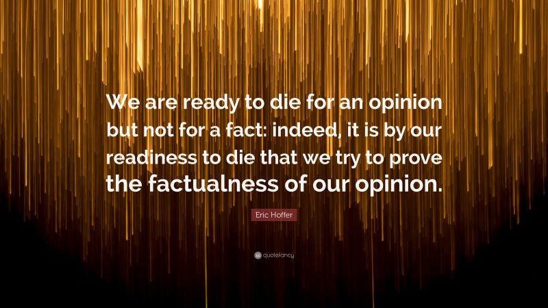 Eric Hoffer Quote: “We are ready to die for an opinion but not for a fact: indeed, it is by our readiness to die that we try to prove the factualness of our opinion.”