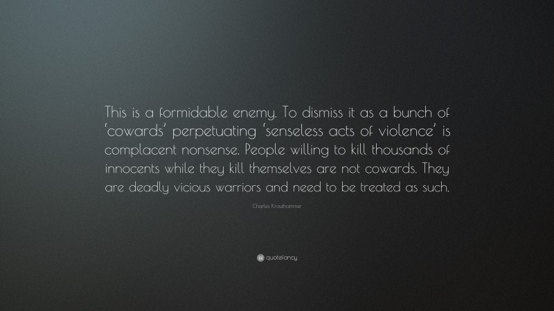 Charles Krauthammer Quote: “This is a formidable enemy. To dismiss it as a bunch of ‘cowards’ perpetuating ‘senseless acts of violence’ is complacent nonsense. People willing to kill thousands of innocents while they kill themselves are not cowards. They are deadly vicious warriors and need to be treated as such.”