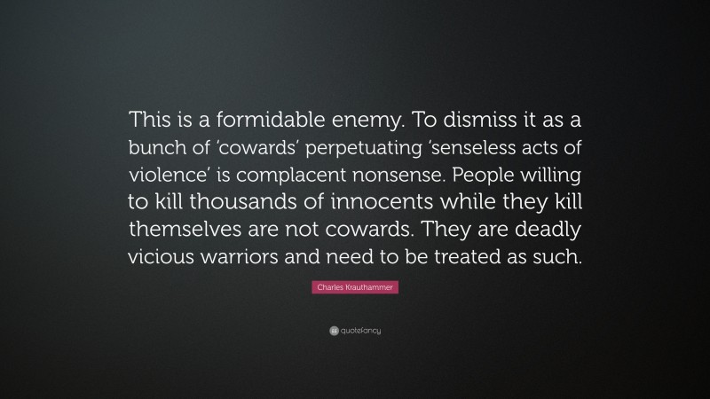 Charles Krauthammer Quote: “This is a formidable enemy. To dismiss it as a bunch of ‘cowards’ perpetuating ‘senseless acts of violence’ is complacent nonsense. People willing to kill thousands of innocents while they kill themselves are not cowards. They are deadly vicious warriors and need to be treated as such.”