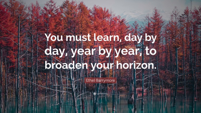 Ethel Barrymore Quote: “You must learn, day by day, year by year, to broaden your horizon.”