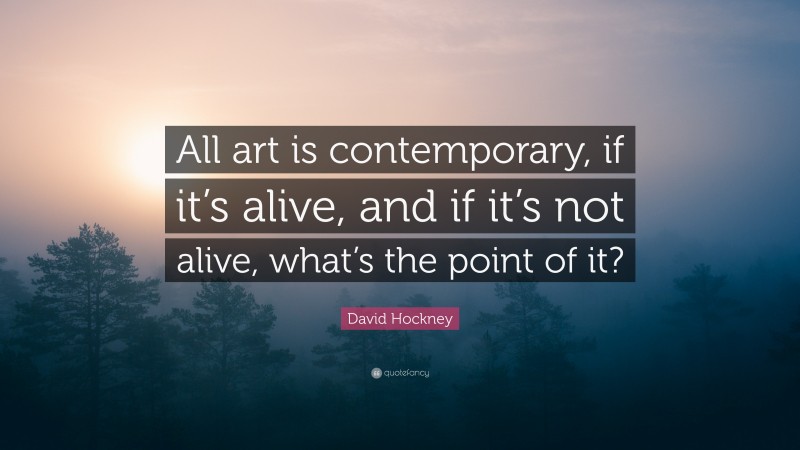 David Hockney Quote: “All art is contemporary, if it’s alive, and if it’s not alive, what’s the point of it?”
