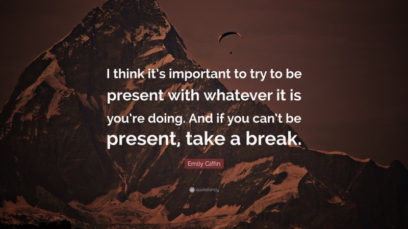 Emily Giffin Quote: “I think it’s important to try to be present with whatever it is you’re doing. And if you can’t be present, take a break.”