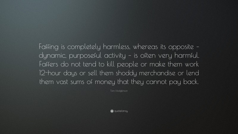 Tom Hodgkinson Quote: “Faffing is completely harmless, whereas its opposite – dynamic, purposeful activity – is often very harmful. Faffers do not tend to kill people or make them work 12-hour days or sell them shoddy merchandise or lend them vast sums of money that they cannot pay back.”