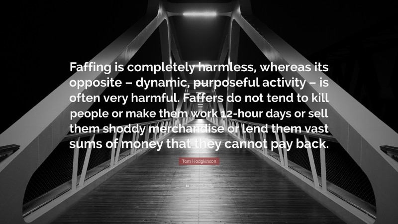 Tom Hodgkinson Quote: “Faffing is completely harmless, whereas its opposite – dynamic, purposeful activity – is often very harmful. Faffers do not tend to kill people or make them work 12-hour days or sell them shoddy merchandise or lend them vast sums of money that they cannot pay back.”