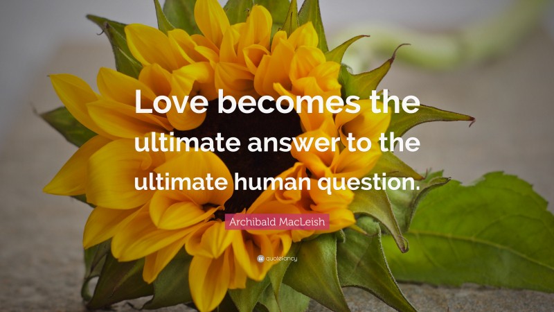 Archibald MacLeish Quote: “Love becomes the ultimate answer to the ultimate human question.”