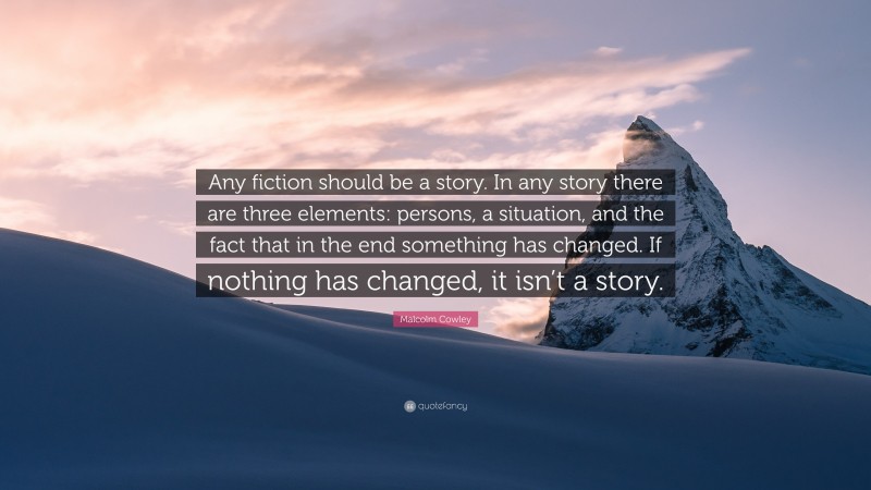 Malcolm Cowley Quote: “Any fiction should be a story. In any story there are three elements: persons, a situation, and the fact that in the end something has changed. If nothing has changed, it isn’t a story.”