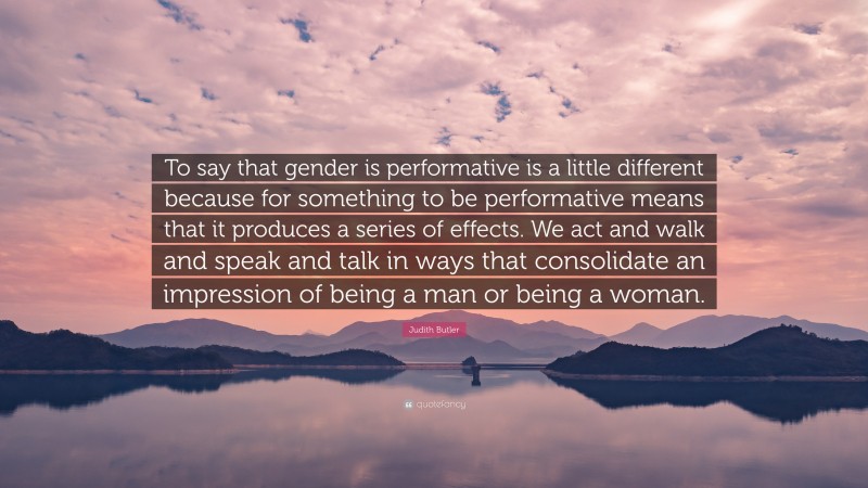 Judith Butler Quote: “To say that gender is performative is a little different because for something to be performative means that it produces a series of effects. We act and walk and speak and talk in ways that consolidate an impression of being a man or being a woman.”