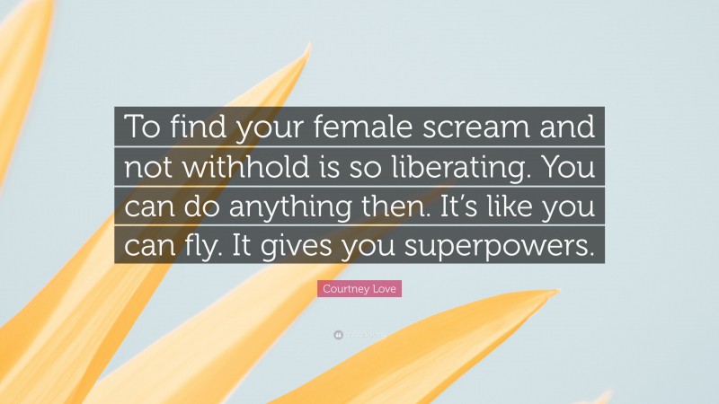 Courtney Love Quote: “To find your female scream and not withhold is so liberating. You can do anything then. It’s like you can fly. It gives you superpowers.”