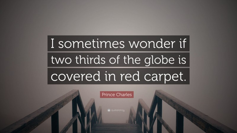 Prince Charles Quote: “I sometimes wonder if two thirds of the globe is covered in red carpet.”