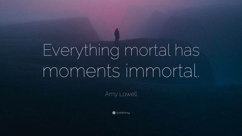 Amy Lowell Quote: “Everything mortal has moments immortal.”