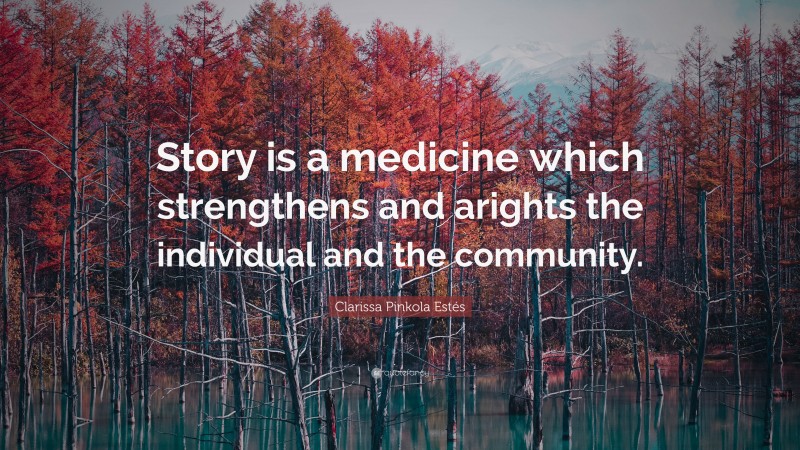 Clarissa Pinkola Estés Quote: “Story is a medicine which strengthens and arights the individual and the community.”