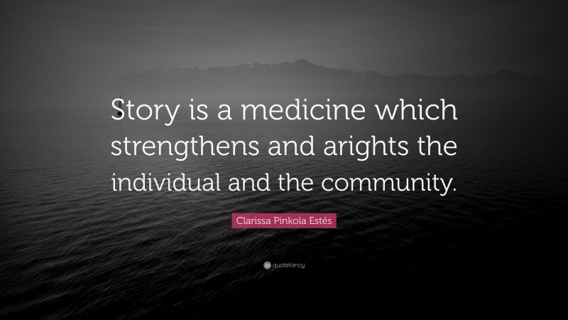 Clarissa Pinkola Estés Quote: “Story is a medicine which strengthens and arights the individual and the community.”