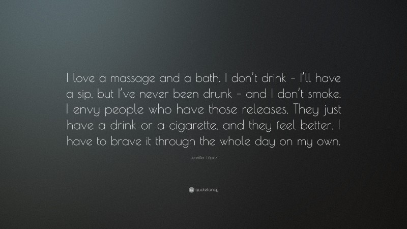 Jennifer López Quote: “I love a massage and a bath. I don’t drink – I’ll have a sip, but I’ve never been drunk – and I don’t smoke. I envy people who have those releases. They just have a drink or a cigarette, and they feel better. I have to brave it through the whole day on my own.”