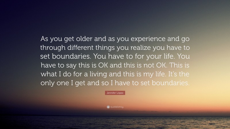 Jennifer López Quote: “As you get older and as you experience and go through different things you realize you have to set boundaries. You have to for your life. You have to say this is OK and this is not OK. This is what I do for a living and this is my life. It’s the only one I get and so I have to set boundaries.”