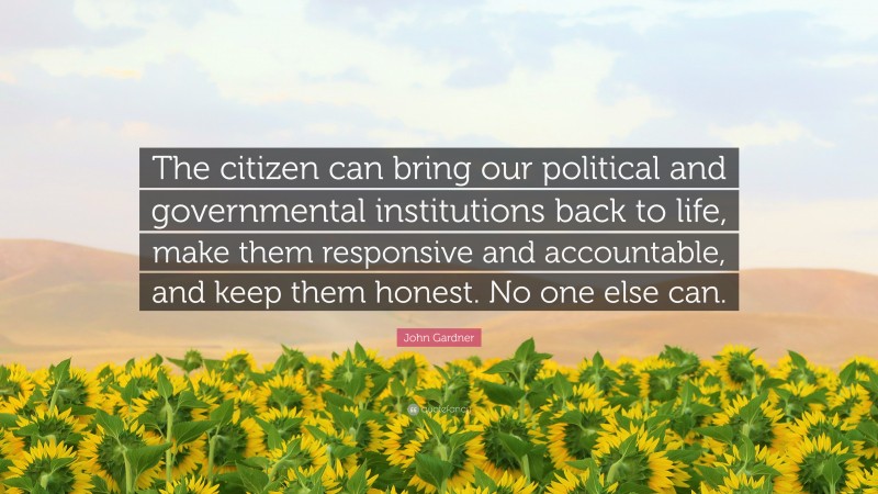 John Gardner Quote: “The citizen can bring our political and governmental institutions back to life, make them responsive and accountable, and keep them honest. No one else can.”