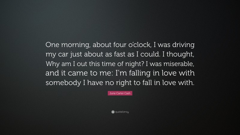 June Carter Cash Quote: “One morning, about four o’clock, I was driving my car just about as fast as I could. I thought, Why am I out this time of night? I was miserable, and it came to me: I’m falling in love with somebody I have no right to fall in love with.”