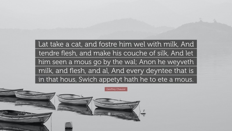 Geoffrey Chaucer Quote: “Lat take a cat, and fostre him wel with milk, And tendre flesh, and make his couche of silk, And let him seen a mous go by the wal; Anon he weyveth milk, and flesh, and al, And every deyntee that is in that hous, Swich appetyt hath he to ete a mous.”