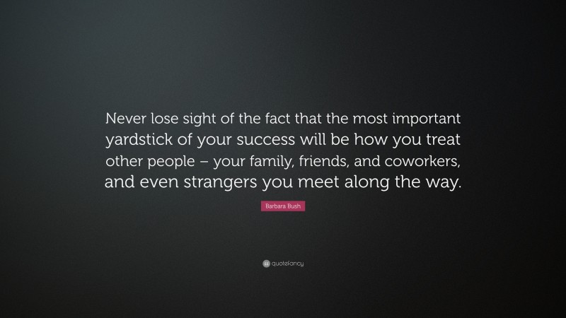Barbara Bush Quote: “Never lose sight of the fact that the most important yardstick of your success will be how you treat other people – your family, friends, and coworkers, and even strangers you meet along the way.”