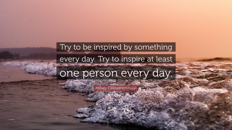 Mihaly Csikszentmihalyi Quote: “Try to be inspired by something every day. Try to inspire at least one person every day.”