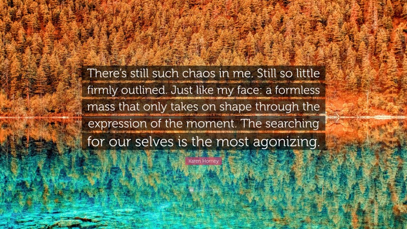 Karen Horney Quote: “There’s still such chaos in me. Still so little firmly outlined. Just like my face: a formless mass that only takes on shape through the expression of the moment. The searching for our selves is the most agonizing.”
