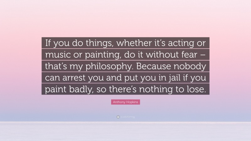 Anthony Hopkins Quote: “If you do things, whether it’s acting or music or painting, do it without fear – that’s my philosophy. Because nobody can arrest you and put you in jail if you paint badly, so there’s nothing to lose.”