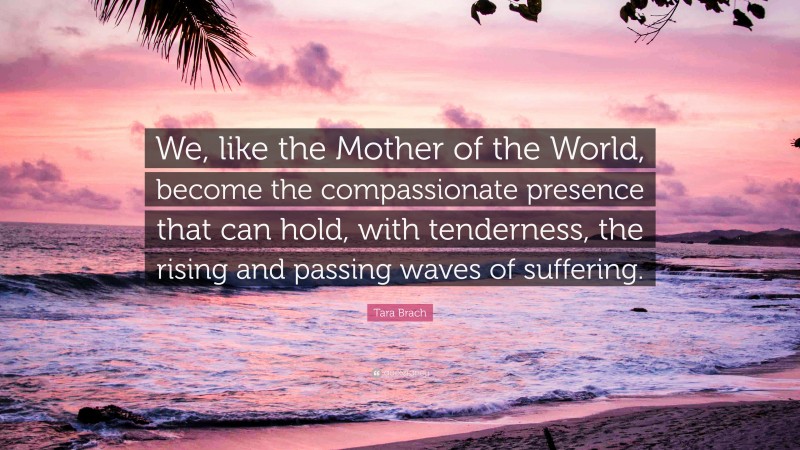 Tara Brach Quote: “We, like the Mother of the World, become the compassionate presence that can hold, with tenderness, the rising and passing waves of suffering.”