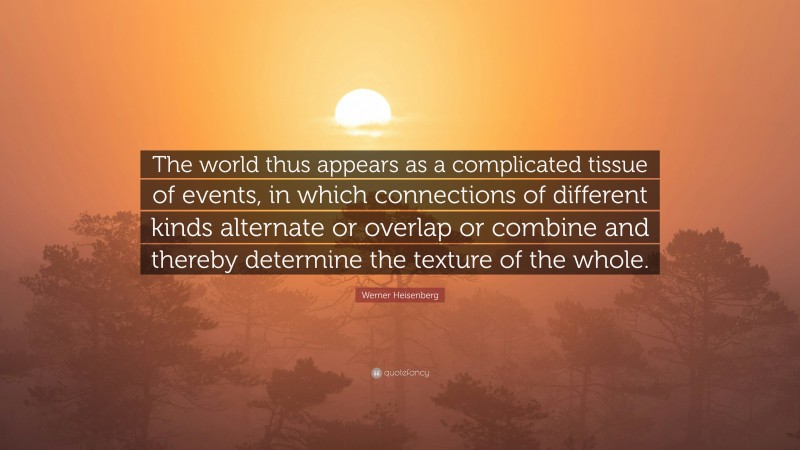 Werner Heisenberg Quote: “The world thus appears as a complicated tissue of events, in which connections of different kinds alternate or overlap or combine and thereby determine the texture of the whole.”