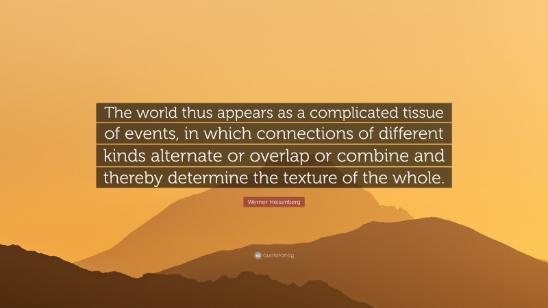 Werner Heisenberg Quote: “The world thus appears as a complicated tissue of events, in which connections of different kinds alternate or overlap or combine and thereby determine the texture of the whole.”