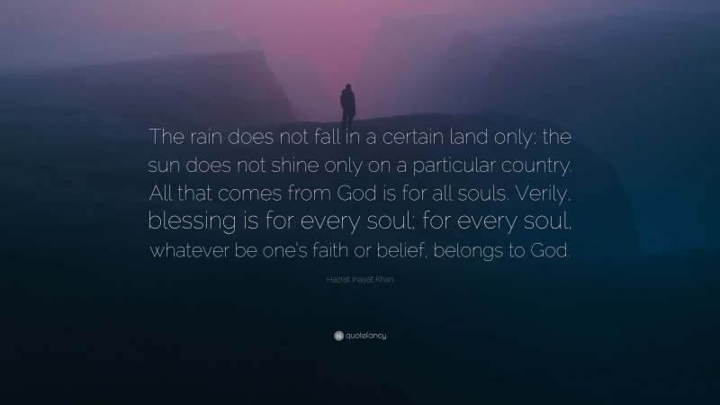 Hazrat Inayat Khan Quote: “The rain does not fall in a certain land only; the sun does not shine only on a particular country. All that comes from God is for all souls. Verily, blessing is for every soul; for every soul, whatever be one’s faith or belief, belongs to God.”