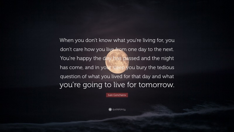 Ivan Goncharov Quote: “When you don’t know what you’re living for, you don’t care how you live from one day to the next. You’re happy the day has passed and the night has come, and in your sleep you bury the tedious question of what you lived for that day and what you’re going to live for tomorrow.”
