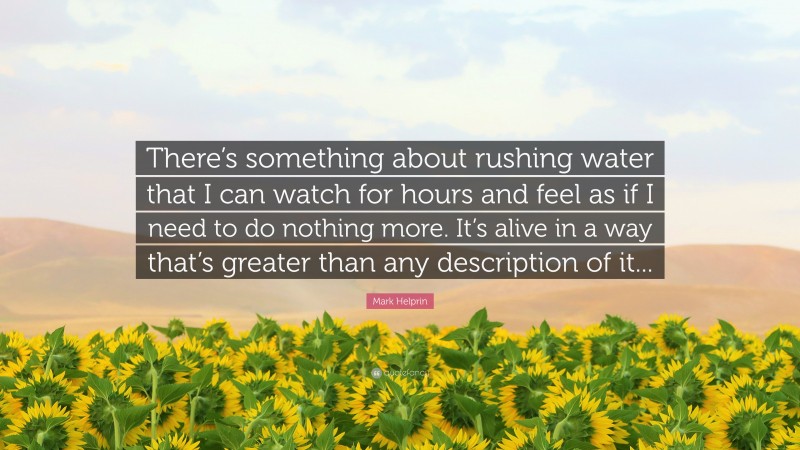 Mark Helprin Quote: “There’s something about rushing water that I can watch for hours and feel as if I need to do nothing more. It’s alive in a way that’s greater than any description of it...”