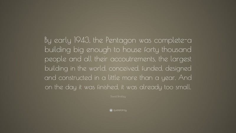 David Brinkley Quote: “By early 1943, the Pentagon was complete-a building big enough to house forty thousand people and all their accoutrements, the largest building in the world, conceived, funded, designed and constructed in a little more than a year. And on the day it was finished, it was already too small.”